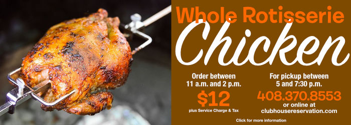 Whole Rotisserie Chicken Order between 11 a.m. and 2 p.m. For pickup between 5 and 7:30 p.m. $12 plus Service Charge & Tax 408.223.4687 opt 2 or online at clubhousereservation.com Click for more information