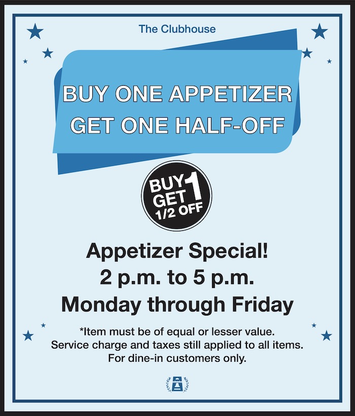 The Clubhouse BUY ONE APPETIZER GET ONE HALF-OFF Appetizer Special! 2 p.m. to 5 p.m. Monday through Friday *Item must be of equal or lesser value. Service charge and taxes still applied to all items. For dine-in customers only.